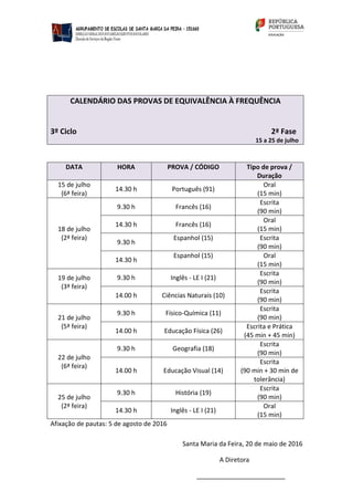 CALENDÁRIO DAS PROVAS DE EQUIVALÊNCIA À FREQUÊNCIA
3º Ciclo 2ª Fase
15 a 25 de julho
DATA HORA PROVA / CÓDIGO Tipo de prova /
Duração
15 de julho
(6ª feira)
14.30 h Português (91)
Oral
(15 min)
18 de julho
(2ª feira)
9.30 h Francês (16)
Escrita
(90 min)
14.30 h Francês (16)
Oral
(15 min)
9.30 h
Espanhol (15) Escrita
(90 min)
14.30 h
Espanhol (15) Oral
(15 min)
19 de julho
(3ª feira)
9.30 h Inglês ‐ LE I (21)
Escrita
(90 min)
14.00 h Ciências Naturais (10)
Escrita
(90 min)
21 de julho
(5ª feira)
9.30 h Físico‐Química (11)
Escrita
(90 min)
14.00 h Educação Física (26)
Escrita e Prática
(45 min + 45 min)
22 de julho
(6ª feira)
9.30 h Geografia (18)
Escrita
(90 min)
14.00 h Educação Visual (14)
Escrita
(90 min + 30 min de
tolerância)
25 de julho
(2ª feira)
9.30 h História (19)
Escrita
(90 min)
14.30 h Inglês ‐ LE I (21)
Oral
(15 min)
Afixação de pautas: 5 de agosto de 2016
Santa Maria da Feira, 20 de maio de 2016
A Diretora
_________________________
 