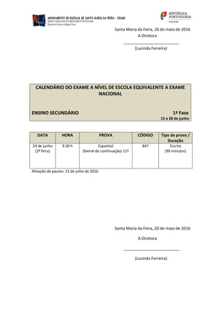 Santa Maria da Feira, 20 de maio de 2016
A Diretora
_________________________
(Lucinda Ferreira)
CALENDÁRIO DO EXAME A NÍVEL DE ESCOLA EQUIVALENTE A EXAME
NACIONAL
ENSINO SECUNDÁRIO 1ª Fase
15 a 28 de junho
DATA HORA PROVA CÓDIGO Tipo de prova /
Duração
24 de junho
(2ª feira)
9.30 h Espanhol
(bienal de continuação) 11º
847 Escrita
(90 minutos)
Afixação de pautas: 13 de julho de 2016
Santa Maria da Feira, 20 de maio de 2016
A Diretora
_________________________
(Lucinda Ferreira)
 