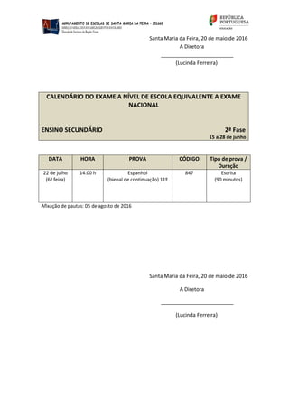 Santa Maria da Feira, 20 de maio de 2016
A Diretora
_________________________
(Lucinda Ferreira)
CALENDÁRIO DO EXAME A NÍVEL DE ESCOLA EQUIVALENTE A EXAME
NACIONAL
ENSINO SECUNDÁRIO 2ª Fase
15 a 28 de junho
DATA HORA PROVA CÓDIGO Tipo de prova /
Duração
22 de julho
(6ª feira)
14.00 h Espanhol
(bienal de continuação) 11º
847 Escrita
(90 minutos)
Afixação de pautas: 05 de agosto de 2016
Santa Maria da Feira, 20 de maio de 2016
A Diretora
_________________________
(Lucinda Ferreira)
 