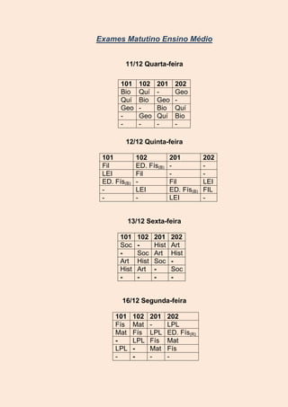 Exames Matutino Ensino Médio
11/12 Quarta-feira
101
Bio
Quí
Geo
-

102
Quí
Bio
Geo
-

201
Geo
Bio
Quí
-

202
Geo
Quí
Bio
-

12/12 Quinta-feira
101
Fil
LEI
ED. Fís(B)
-

102
ED. Fís(B)
Fil
LEI
-

201
Fil
ED. Fís(B)
LEI

13/12 Sexta-feira
101
Soc
Art
Hist
-

102
Soc
Hist
Art
-

201
Hist
Art
Soc
-

202
Art
Hist
Soc
-

16/12 Segunda-feira
101
Fís
Mat
LPL
-

102
Mat
Fís
LPL
-

201
LPL
Fís
Mat
-

202
LPL
ED. Fís(R)
Mat
Fís
-

202
LEI
FIL
-

 