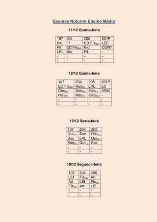 Exames Noturno Ensino Médio
11/12 Quarta-feira
107
Bio
Fil
LPL
-

204
Fil
ED.Fís(M)
Bio
-

205
ED.Fís(M)
Bio
Fil
-

201P
LEE
CONT
-

12/12 Quinta-feira
107
ED.Fís(B)
Geo(P)
Hist(P)
-

204
Hist(P)
Geo(E)
Mat(F)
-

205
LPL
Mat(F)
Geo(E)
-

201P
LC
ADM
-

13/12 Sexta-feira
107
Quí(F)
Soc
Mat(F)
-

204
Soc
LPL
Quí(J)
-

205
Hist(L)
Quí(F)
Soc
-

16/12 Segunda-feira
107
LEI
Art
Fís(S)
-

204
Fís(S)
LEI
Art
-

205
Art
Fís(S)
LEI
-

 