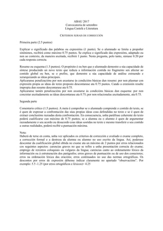 ABAU 2017
Convocatoria de setembro
Lingua Castelá e Literatura
CRITERIOS XERAIS DE CORRECCIÓN
Primeira parte (2.5 puntos)
Explicar o significado das palabras ou expresións (1 punto). Se o alumnado se limita a propoñer
sinónimos, recibirá como máximo 0.75 puntos. Se explica o significado das expresións, adaptado ou
non ao contexto, da maneira axeitada, recibirá 1 punto. Nesta pregunta, polo tanto, súmase 0.20 por
cada resposta correcta.
Resumo ou esquema (1.5 puntos). O propósito é ou ben que o alumnado demostre a súa capacidade de
síntese producindo un novo texto que reduza a información contida no fragmento sen afectar ao
contido global ou ben, se o prefire, que demostre a súa capacidade de análise extraendo e
xerarquizando as ideas principais.
Aplicaranse penalizacións por non axustarse ás condicións básicas dun resumo: por non plasmar con
expresión propia as ideas do texto proposto descontarase ata 0.75 puntos. Cando a extensión resulte
impropia dun resumo descontarase ata 0.75.
Aplicaranse tamén penalizacións por non axustarse ás condicións básicas dun esquema: por non
concretar axeitadamente as ideas descontarase ata 0.75; por non relacionalas axeitadamente, ata 0.75.
Segunda parte
Comentario crítico (1.5 puntos). A meta é comprobar se o alumnado comprende o contido do texto, se
é quen de expresar a confrontación das súas propias ideas coas defendidas no texto e se é quen de
extraer conclusións razoadas desta confrontación. En consecuencia, unha paráfrase coherente do texto
poderá cualificarse cun máximo de 0.75 puntos; se a alumna ou o alumno é quen de argumentar
razoadamente o seu acordo ou desacordo coas ideas sostidas no texto e mesmo transferir o seu contido
a outras realidades, poderá recibir a puntuación máxima.
Nota:
Haberá de terse en conta, unha vez aplicados os criterios de corrección e avaliado o exame completo,
a corrección formal e a destreza da alumna ou alumno no uso escrito da lingua. Así, poderase
descontar da cualificación global obtida no exame ata un máximo de 2 puntos por erros relacionados
cos seguintes aspectos: carencias graves no que se refire a unha presentación correcta do exame;
emprego de rexistros coloquiais ou vulgares da lingua; carencias canto ao ordenamento lóxico da
información ou á estruturación dos parágrafos; erros graves de puntuación ou de uso dos conectores;
erros na ordenación lóxica das oracións; erros continuados no uso das normas ortográficas. Os
descontos por erros de expresión débense indicar claramente no apartado “observacións”. Por
exemplo: 5.5 -1.25 (por erros ortográficos e léxicos)= 4.25
 