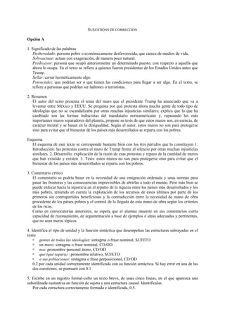 SUXESTIÓNS DE CORRECCIÓN
Opción A
1. Significado de las palabras
Desheredado: persona pobre o económicamente desfavorecida, que carece de medios de vida.
Sobreactuar: actuar con exageración, de manera poco natural.
Predecesor: persona que ocupó anteriormente un determinado puesto, con respecto a aquella que
ahora lo ocupa. En el texto se refiere a quienes fueron presidentes de los Estados Unidos antes que
Trump.
Sellar: cerrar herméticamente algo.
Potenciales: que podrían ser o que tienen las condiciones para llegar a ser algo. En el texto, se
refiere a personas que podrían ser ladrones o terroristas.
2. Resumen
El autor del texto presenta el tema del muro que el presidente Trump ha anunciado que va a
levantar entre México y EEUU. Se pregunta por qué protesta ahora mucha gente de todo tipo de
ideologías que no se escandalizaba por otras muchas injusticias similares; explica que lo que ha
cambiado son las formas indiscretas del mandatario norteamericano y, repasando los más
importantes muros separadores del planeta, propone su tesis de que estos muros son, en esencia, de
carácter mental y se basan en la desigualdad. Según el autor, estos muros no son para protegerse
sino para evitar que el bienestar de los países más desarrollados se reparta con los pobres.
Esquema
El esquema de este texto se corresponde bastante bien con los tres párrafos que lo constituyen 1.
Introducción: las protestas contra el muro de Trump frente al silencio por otras muchas injusticias
similares. 2. Desarrollo: explicación de la razón de esas protestas y repaso de la cantidad de muros
que han existido y existen. 3. Tesis: estos muros no son para protegerse sino para evitar que el
bienestar de los países más desarrollados se reparta con los pobres.
3. Comentario crítico
El comentario se podría basar en la necesidad de una emigración ordenada y unas normas para
pasar las fronteras y las consecuencias imprevisibles de abrirlas a todo el mundo. Pero más bien se
puede enfocar hacia la injusticia en el reparto de la riqueza entre los países más desarrollados y los
más pobres, teniendo en cuenta la explotación de los recursos de estos últimos por parte de los
primeros sin contrapartidas beneficiosas y la contradicción entre la necesidad de mano de obra
procedente de los países pobres y el control de la llegada de esta mano de obra según los criterios
de los ricos.
Como en convocatorias anteriores, se espera que el alumno muestre en sus comentarios cierta
capacidad de razonamiento, de argumentación a base de ejemplos e ideas adecuadas y pertinentes,
que no sean meros tópicos.
4. Identifica el tipo de unidad y la función sintáctica que desempeñan las estructuras subrayadas en el
texto
 gentes de todas las ideologías: sintagma o frase nominal, SUJETO
 un muro: sintagma o frase nominal, CD/OD
 nos: pronombre personal átono, CD/OD
 que (que separa) : pronombre relativo, SUJETO
 a sus poblaciones: sintagma o frase preposicional, CD/OD
0.2 por cada unidad correctamente identificada con su función sintáctica. Si hay error en una de las
dos cuestiones, se puntuará con 0.1
5. Escribe en un registro formal-culto un texto breve, de unas cinco líneas, en el que aparezca una
subordinada sustantiva en función de sujeto y una estructura causal. Identifícalas.
Por cada estructura correctamente formada e identificada, 0.5.
 