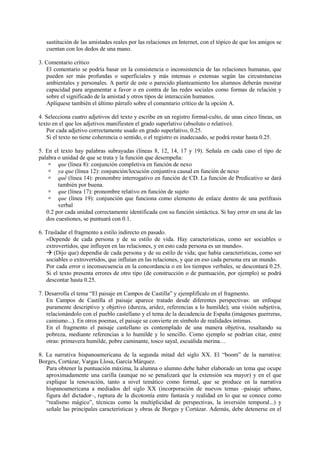 sustitución de las amistades reales por las relaciones en Internet, con el tópico de que los amigos se
cuentan con los dedos de una mano.
3. Comentario crítico
El comentario se podría basar en la consistencia o inconsistencia de las relaciones humanas, que
pueden ser más profundas o superficiales y más intensas o extensas según las circunstancias
ambientales y personales. A partir de este o parecido planteamiento los alumnos deberán mostrar
capacidad para argumentar a favor o en contra de las redes sociales como formas de relación y
sobre el significado de la amistad y otros tipos de interacción humanos.
Aplíquese también el último párrafo sobre el comentario crítico de la opción A.
4. Selecciona cuatro adjetivos del texto y escribe en un registro formal-culto, de unas cinco líneas, un
texto en el que los adjetivos manifiesten el grado superlativo (absoluto o relativo).
Por cada adjetivo correctamente usado en grado superlativo, 0.25.
Si el texto no tiene coherencia o sentido, o el registro es inadecuado, se podrá restar hasta 0.25.
5. En el texto hay palabras subrayadas (líneas 8, 12, 14, 17 y 19). Señala en cada caso el tipo de
palabra o unidad de que se trata y la función que desempeña:
 que (línea 8): conjunción completiva en función de nexo
 ya que (línea 12): conjunción/locución conjuntiva causal en función de nexo
 qué (línea 14): pronombre interrogativo en función de CD. La función de Predicativo se dará
también por buena.
 que (línea 17): pronombre relativo en función de sujeto
 que (línea 19): conjunción que funciona como elemento de enlace dentro de una perífrasis
verbal
0.2 por cada unidad correctamente identificada con su función sintáctica. Si hay error en una de las
dos cuestiones, se puntuará con 0.1.
6. Trasladar el fragmento a estilo indirecto en pasado.
«Depende de cada persona y de su estilo de vida. Hay características, como ser sociables o
extrovertidos, que influyen en las relaciones, y en esto cada persona es un mundo».
 (Dijo que) dependía de cada persona y de su estilo de vida; que había características, como ser
sociables o extrovertidos, que influían en las relaciones, y que en eso cada persona era un mundo.
Por cada error o inconsecuencia en la concordancia o en los tiempos verbales, se descontará 0.25.
Si el texto presenta errores de otro tipo (de construcción o de puntuación, por ejemplo) se podrá
descontar hasta 0.25.
7. Desarrolla el tema “El paisaje en Campos de Castilla” y ejemplifícalo en el fragmento.
En Campos de Castilla el paisaje aparece tratado desde diferentes perspectivas: un enfoque
puramente descriptivo y objetivo (dureza, aridez, referencias a lo humilde); una visión subjetiva,
relacionándolo con el pueblo castellano y el tema de la decadencia de España (imágenes guerreras,
cainismo...). En otros poemas, el paisaje se convierte en símbolo de realidades íntimas.
En el fragmento el paisaje castellano es contemplado de una manera objetiva, resaltando su
pobreza, mediante referencias a lo humilde y lo sencillo. Como ejemplo se podrían citar, entre
otras: primavera humilde, pobre caminante, tosco sayal, escuálida merina…
8. La narrativa hispanoamericana de la segunda mitad del siglo XX. El “boom” de la narrativa:
Borges, Cortázar, Vargas Llosa, García Márquez.
Para obtener la puntuación máxima, la alumna o alumno debe haber elaborado un tema que ocupe
aproximadamente una carilla (aunque no se penalizará que la extensión sea mayor) y en el que
explique la renovación, tanto a nivel temático como formal, que se produce en la narrativa
hispanoamericana a mediados del siglo XX (incorporación de nuevos temas –paisaje urbano,
figura del dictador–, ruptura de la dicotomía entre fantasía y realidad en lo que se conoce como
“realismo mágico”, técnicas como la multiplicidad de perspectivas, la inversión temporal...) y
señale las principales características y obras de Borges y Cortázar. Además, debe detenerse en el
 