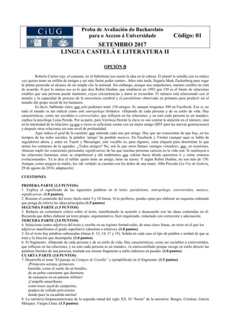 Proba de Avaliación do Bacharelato
para o Acceso á Universidade
SETEMBRO 2017
Código: 01
LINGUA CASTELÁ E LITERATURA II
OPCIÓN B
Roberto Carlos (ojo, el cantante, no el futbolista) nos metió la idea en la cabeza. Él plantó la semilla con su mítico
«yo quiero tener un millón de amigos y así más fuerte poder cantar». Años más tarde, llegaría Mark Zuckerberg para regar
la planta poniendo al alcance de un simple clic la amistad. Sin embargo, aunque nos empeñemos, nuestro cerebro no está
de acuerdo. O por lo menos eso es lo que dice Robin Dunbar, que estableció en 1992 que 150 es el límite de relaciones
estables que una persona puede mantener, cuyas circunstancias y datos se recuerdan. El número está relacionado con el
tamaño y la capacidad de proceso de la neocorteza cerebral y el paralelismo observado en primates para predecir así el
tamaño del grupo social de los humanos.
Es decir, hablando claro, que solo podemos tener 150 amigos. Sí, aunque tengamos 500 en Facebook. Eso sí, no
todo el mundo es tan radical como este antropólogo británico. «Depende de cada persona y de su estilo de vida. Hay
características, como ser sociables o extrovertidos, que influyen en las relaciones, y en esto cada persona es un mundo»,
explica la psicóloga Luisa Pereda. Por su parte, para Verónica Herrán la clave es «no centrar la atención en el número, sino
en la intensidad de la relación» ya que a veces es suficiente contar con un mejor amigo (BFF para las nuevas generaciones)
y después otras relaciones sin este nivel de profundidad.
Aquí radica el quid de la cuestión: qué entiende cada uno por amigo. Hay que ser conscientes de que hoy, en los
tiempos de las redes sociales, la palabra ‘amigo’ ha perdido matices. En Facebook y Twitter (aunque aquí se habla de
seguidores) ahora, y antes en Tuenti y Messenger, este vocablo es, para algunos, «una etiqueta para denominar lo que
serían los contactos de la agenda». ¿Todos amigos? No, son lo que otros llaman «amigos virtuales», que, en ocasiones,
«buscan suplir las conexiones personales significativas de las que muchas personas carecen en la vida real. Si sustituyen a
las relaciones humanas, estas se empobrecen y ahí tendríamos que valorar hacia dónde queremos ir y cómo estamos
evolucionando». Ya lo dice el refrán: quien tiene un amigo, tiene un tesoro. Y según Robin Dunbar, no son más de 150.
Aunque, como asegura tu madre, los «de verdad» se cuentan con los dedos de una mano. Alba Precedo (La Voz de Galicia,
29 de agosto de 2016, adaptación)
CUESTIONES
PRIMERA PARTE (2.5 PUNTOS)
1. Explica el significado de las siguientes palabras en el texto: paralelismo, antropólogo, extrovertidos, matices,
significativas. (1.0 puntos).
2. Resume el contenido del texto; hazlo entre 5 y 10 líneas. Si lo prefieres, puedes optar por elaborar un esquema ordenado
que ponga de relieve las ideas principales (1.5 puntos)
SEGUNDA PARTE (1.5 PUNTOS)
3. Redacta un comentario crítico sobre el texto, manifestando tu acuerdo o desacuerdo con las ideas contenidas en él.
Recuerda que debes elaborar un texto propio, argumentativo, bien organizado, redactado con corrección y adecuación.
TERCERA PARTE (3.0 PUNTOS)
4. Selecciona cuatro adjetivos del texto y escribe en un registro formal-culto, de unas cinco líneas, un texto en el que los
adjetivos manifiesten el grado superlativo (absoluto o relativo). (1.0 puntos)
5. En el texto hay palabras subrayadas (líneas 8, 12, 14, 17 y 19). Señala en cada caso el tipo de palabra o unidad de que se
trata y la función que desempeña. (1.0 puntos)
6. El fragmento: «Depende de cada persona y de su estilo de vida. Hay características, como ser sociables o extrovertidos,
que influyen en las relaciones, y en esto cada persona es un mundo», va entrecomillado porque recoge en estilo directo las
palabras literales de una persona; traslada ese mismo fragmento a estilo indirecto en pasado. (1.0 puntos)
CUARTA PARTE (3.0 PUNTOS)
7. Desarrolla el tema “El paisaje en Campos de Castilla” y ejemplifícalo en el fragmento. (1.5 puntos)
¡Primavera soriana, primavera
humilde, como el sueño de un bendito,
de un pobre caminante que durmiera
de cansancio en un páramo infinito!
¡Campillo amarillento,
como tosco sayal de campesina,
pradera de velludo polvoriento
donde pace la escuálida merina!
8. La narrativa hispanoamericana de la segunda mitad del siglo XX. El “boom” de la narrativa: Borges, Cortázar, García
Márquez, Vargas Llosa. (1.5 puntos)
 