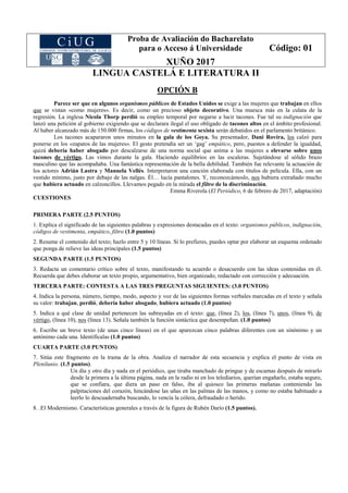 Proba de Avaliación do Bacharelato
para o Acceso á Universidade
XUÑO 2017
Código: 01
LINGUA CASTELÁ E LITERATURA II
OPCIÓN B
Parece ser que en algunos organismos públicos de Estados Unidos se exige a las mujeres que trabajan en ellos
que se vistan «como mujeres». Es decir, como un precioso objeto decorativo. Una muesca más en la culata de la
regresión. La inglesa Nicola Thorp perdió su empleo temporal por negarse a lucir tacones. Fue tal su indignación que
lanzó una petición al gobierno exigiendo que se declarara ilegal el uso obligado de tacones altos en el ámbito profesional.
Al haber alcanzado más de 150.000 firmas, los códigos de vestimenta sexista serán debatidos en el parlamento británico.
Los tacones acapararon unos minutos en la gala de los Goya. Su presentador, Dani Rovira, los calzó para
ponerse en los «zapatos de las mujeres». El gesto pretendía ser un ‘gag’ empático, pero, puestos a defender la igualdad,
quizá debería haber abogado por descalzarse de una norma social que anima a las mujeres a elevarse sobre unos
tacones de vértigo. Las vimos durante la gala. Haciendo equilibrios en las escaleras. Sujetándose al sólido brazo
masculino que las acompañaba. Una fantástica representación de la bella debilidad. También fue relevante la actuación de
los actores Adrián Lastra y Manuela Vellés. Interpretaron una canción elaborada con títulos de película. Ella, con un
vestido mínimo, justo por debajo de las nalgas. Él… lucía pantalones. Y, reconozcámoslo, nos hubiera extrañado mucho
que hubiera actuado en calzoncillos. Llevamos pegado en la mirada el filtro de la discriminación.
Emma Riverola (El Periódico, 6 de febrero de 2017, adaptación)
CUESTIONES
PRIMERA PARTE (2.5 PUNTOS)
1. Explica el significado de las siguientes palabras y expresiones destacadas en el texto: organismos públicos, indignación,
códigos de vestimenta, empático, filtro (1.0 puntos)
2. Resume el contenido del texto; hazlo entre 5 y 10 líneas. Si lo prefieres, puedes optar por elaborar un esquema ordenado
que ponga de relieve las ideas principales (1.5 puntos)
SEGUNDA PARTE (1.5 PUNTOS)
3. Redacta un comentario crítico sobre el texto, manifestando tu acuerdo o desacuerdo con las ideas contenidas en él.
Recuerda que debes elaborar un texto propio, argumentativo, bien organizado, redactado con corrección y adecuación.
TERCERA PARTE: CONTESTA A LAS TRES PREGUNTAS SIGUIENTES: (3.0 PUNTOS)
4. Indica la persona, número, tiempo, modo, aspecto y voz de las siguientes formas verbales marcadas en el texto y señala
su valor: trabajan, perdió, debería haber abogado, hubiera actuado (1.0 puntos)
5. Indica a qué clase de unidad pertenecen las subrayadas en el texto: que, (línea 2), los, (línea 7), unos, (línea 9), de
vértigo, (línea 10), nos (línea 13). Señala también la función sintáctica que desempeñan. (1.0 puntos)
6. Escribe un breve texto (de unas cinco líneas) en el que aparezcan cinco palabras diferentes con un sinónimo y un
antónimo cada una. Identifícalas (1.0 puntos)
CUARTA PARTE (3.0 PUNTOS)
7. Sitúa este fragmento en la trama de la obra. Analiza el narrador de esta secuencia y explica el punto de vista en
Plenilunio. (1.5 puntos).
Un día y otro día y nada en el periódico, que tiraba manchado de pringue y de escamas después de mirarlo
desde la primera a la última página, nada en la radio ni en los telediarios, querían engañarlo, estaba seguro,
que se confiara, que diera un paso en falso, iba al quiosco las primeras mañanas conteniendo las
palpitaciones del corazón, hincándose las uñas en las palmas de las manos, y como no estaba habituado a
leerlo lo descuadernaba buscando, lo vencía la cólera, defraudado o herido.
8. .El Modernismo. Características generales a través de la figura de Rubén Darío (1.5 puntos).
 
