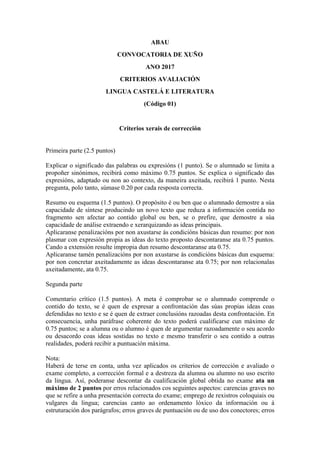ABAU
CONVOCATORIA DE XUÑO
ANO 2017
CRITERIOS AVALIACIÓN
LINGUA CASTELÁ E LITERATURA
(Código 01)
Criterios xerais de corrección
Primeira parte (2.5 puntos)
Explicar o significado das palabras ou expresións (1 punto). Se o alumnado se limita a
propoñer sinónimos, recibirá como máximo 0.75 puntos. Se explica o significado das
expresións, adaptado ou non ao contexto, da maneira axeitada, recibirá 1 punto. Nesta
pregunta, polo tanto, súmase 0.20 por cada resposta correcta.
Resumo ou esquema (1.5 puntos). O propósito é ou ben que o alumnado demostre a súa
capacidade de síntese producindo un novo texto que reduza a información contida no
fragmento sen afectar ao contido global ou ben, se o prefire, que demostre a súa
capacidade de análise extraendo e xerarquizando as ideas principais.
Aplicaranse penalizacións por non axustarse ás condicións básicas dun resumo: por non
plasmar con expresión propia as ideas do texto proposto descontaranse ata 0.75 puntos.
Cando a extensión resulte impropia dun resumo descontaranse ata 0.75.
Aplicaranse tamén penalizacións por non axustarse ás condicións básicas dun esquema:
por non concretar axeitadamente as ideas descontaranse ata 0.75; por non relacionalas
axeitadamente, ata 0.75.
Segunda parte
Comentario crítico (1.5 puntos). A meta é comprobar se o alumnado comprende o
contido do texto, se é quen de expresar a confrontación das súas propias ideas coas
defendidas no texto e se é quen de extraer conclusións razoadas desta confrontación. En
consecuencia, unha paráfrase coherente do texto poderá cualificarse cun máximo de
0.75 puntos; se a alumna ou o alumno é quen de argumentar razoadamente o seu acordo
ou desacordo coas ideas sostidas no texto e mesmo transferir o seu contido a outras
realidades, poderá recibir a puntuación máxima.
Nota:
Haberá de terse en conta, unha vez aplicados os criterios de corrección e avaliado o
exame completo, a corrección formal e a destreza da alumna ou alumno no uso escrito
da lingua. Así, poderanse descontar da cualificación global obtida no exame ata un
máximo de 2 puntos por erros relacionados cos seguintes aspectos: carencias graves no
que se refire a unha presentación correcta do exame; emprego de rexistros coloquiais ou
vulgares da lingua; carencias canto ao ordenamento lóxico da información ou á
estruturación dos parágrafos; erros graves de puntuación ou de uso dos conectores; erros
 