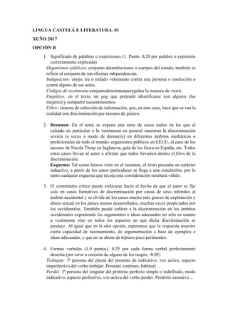 LINGUA CASTELÁ E LITERATURA. 01
XUÑO 2017
OPCIÓN B
1. Significado de palabras o expresiones (1. Punto. 0,20 por palabra o expresión
correctamente explicada)
Organismos públicos: conjunto deinstituciones o cuerpos del estado; también se
refiere al conjunto de sus oficinas odependencias.
Indignación: enojo, ira o enfado vehemente contra una persona o institución o
contra alguno de sus actos.
Códigos de vestimenta:conjuntodenormasqueregulan la manera de vestir.
Empático: en el texto, un gag que pretende identificarse con alguien (las
mujeres) y compartir sussentimientos.
Filtro: sistema de selección de información, que, en este caso, hace que se vea la
realidad con discriminación por razones de género.
2. Resumen: En el texto se expone una serie de casos reales en los que el
calzado en particular o la vestimenta en general muestran la discriminación
sexista (a veces a modo de denuncia) en diferentes ámbitos mediáticos o
profesionales de todo el mundo: organismos públicos en EEUU, el caso de los
tacones de Nicola Thorp en Inglaterra, gala de los Goya en España, etc. Todos
estos casos llevan al autor a afirmar que todos llevamos dentro el filtro de la
discriminación.
Esquema: Tal como hemos visto en el resumen, el texto presenta un carácter
inductivo, a partir de los casos particulares se llega a una conclusión; por lo
tanto cualquier esquema que recoja esta consideración resultará válido.
3. El comentario crítico puede enfocarse hacia el hecho de que el autor se fije
solo en casos llamativos de discriminación por causa de sexo referidos al
ámbito occidental y se olvide de los casos mucho más graves de explotación y
abuso sexual en los países menos desarrollados, muchas veces propiciados por
los occidentales. También puede ceñirse a la discriminación en los ámbitos
occidentales exponiendo los argumentos e ideas adecuados no solo en cuanto
a vestimenta sino en todos los aspectos en que dicha discriminación se
produce. Al igual que en la otra opción, esperamos que la respuesta muestre
cierta capacidad de razonamiento, de argumentación a base de ejemplos e
ideas adecuadas, y que no se abuse de tópicos poco pertinentes.
4. Formas verbales (1.0 puntos). 0.25 por cada forma verbal perfectamente
descrita (por error u omisión de alguno de los rasgos, -0.05)
Trabajan: 3ª persona del plural del presente de indicativo, voz activa, aspecto
imperfectivo del verbo trabajar. Presente continuo, habitual…
Perdió: 3ª persona del singular del pretérito perfecto simple o indefinido, modo
indicativo, aspecto perfectivo, voz activa del verbo perder. Pretérito narrativo…
 