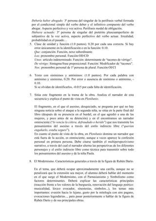 Debería haber abogado: 3ª persona del singular de la perífrasis verbal formada
por el condicional simple del verbo deber y el infinitivo compuesto del verbo
abogar. Aspecto perfectivo y voz activa. Perífrasis modal de obligación.
Hubiera actuado: 3º persona de singular del pretérito pluscuamperfecto de
subjuntivo de la voz activa, aspecto perfectivo del verbo actuar. Irrealidad,
probabilidad en el pasado…
5. Clase de unidad y función (1.0 puntos). 0.20 por cada una correcta. Si hay
error únicamente en la identificación o en la función: 0.10.
Que: conjunción. Función, nexo subordinante.
Los: pronombre personal. Función OD/CD
Unos: artículo indeterminado. Función: determinante de “tacones de vértigo”.
De vértigo: Sintagma/frase preposicional. Función: Modificador de “tacones”.
Nos: pronombre personal de 1ª persona de plural. Función OI/CI
6. Texto con sinónimos y antónimos: (1.0 puntos). Por cada palabra con
antónimo y sinónimo, 0.20. Por error o ausencia de sinónimo o antónimo, -
0.10.
Si se olvidan de identificarlos, -0.015 por cada falta de identificación.
7. Sitúa este fragmento en la trama de la obra. Analiza el narrador de esta
secuencia y explica el punto de vista en Plenilunio.
El fragmento, en el que el asesino, desquiciado, se pregunta por qué no hay
ninguna noticia sobre el ataque a la segunda niña, se sitúa en la parte final del
libro (después de su presencia en el burdel, en el que agredió a una de las
mujeres, y poco antes de su detención) y en él encontramos un narrador
omnisciente (“lo vencía la cólera, defraudado o herido”) que nos transmite los
pensamientos del asesino a través del estilo indirecto libre (“querían
engañarlo, estaba seguro”).
En cuanto al punto de vista de la obra, en Plenilunio domina un narrador que
está fuera de la acción, es omnisciente, aunque a veces aparece la confesión
personal en primera persona. Debe citarse también el multiperspectivismo
narrativo, a través del cual el narrador alterna las perspectivas de los diferentes
personajes y el estilo indirecto libre como técnica para transmitir sobre todo
los pensamientos del asesino y de la niña Paula.
8. El Modernismo. Características generales a través de la figura de Rubén Darío.
En el tema, que deberá ocupar aproximadamente una carilla, aunque no se
penalizará que la extensión sea mayor, el alumno deberá hablar del momento
en el que surge el Modernismo, con el Parnasianismo y Simbolismo como
factores determinantes. Deberá explicar las características principales
(reacción frente a los valores de la burguesía, renovación del lenguaje poético:
musicalidad, léxico evocador, sinestesias, símbolos...), los temas más
importantes: evasión hacia lo lejano, gusto por la mitología con aire pagano,
evocaciones legendarias..., para pasar posteriormente a hablar de la figura de
Rubén Darío y de sus principales obras.
 