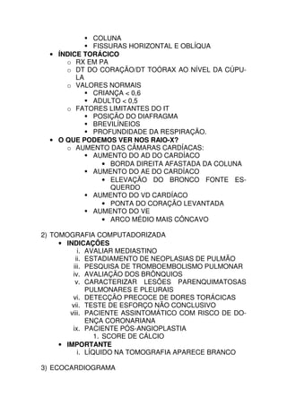 COLUNA
             FISSURAS HORIZONTAL E OBLÍQUA
  • ÍNDICE TORÁCICO
      o RX EM PA
      o DT DO CORAÇÃO/DT TOÓRAX AO NÍVEL DA CÚPU-
         LA
      o VALORES NORMAIS
             CRIANÇA < 0,6
             ADULTO < 0,5
      o FATORES LIMITANTES DO IT
             POSIÇÃO DO DIAFRAGMA
             BREVILÍNEIOS
             PROFUNDIDADE DA RESPIRAÇÃO.
  • O QUE PODEMOS VER NOS RAIO-X?
      o AUMENTO DAS CÂMARAS CARDÍACAS:
             AUMENTO DO AD DO CARDÍACO
                • BORDA DIREITA AFASTADA DA COLUNA
             AUMENTO DO AE DO CARDÍACO
                • ELEVAÇÃO DO BRONCO FONTE ES-
                  QUERDO
             AUMENTO DO VD CARDÍACO
                • PONTA DO CORAÇÃO LEVANTADA
             AUMENTO DO VE
                • ARCO MÉDIO MAIS CÔNCAVO

2) TOMOGRAFIA COMPUTADORIZADA
     • INDICAÇÕES
            i. AVALIAR MEDIASTINO
           ii. ESTADIAMENTO DE NEOPLASIAS DE PULMÃO
          iii. PESQUISA DE TROMBOEMBOLISMO PULMONAR
         iv. AVALIAÇÃO DOS BRÔNQUIOS
           v. CARACTERIZAR LESÕES PARENQUIMATOSAS
               PULMONARES E PLEURAIS
         vi. DETECÇÃO PRECOCE DE DORES TORÁCICAS
         vii. TESTE DE ESFORÇO NÃO CONCLUSIVO
        viii. PACIENTE ASSINTOMÁTICO COM RISCO DE DO-
               ENÇA CORONARIANA
         ix. PACIENTE PÓS-ANGIOPLASTIA
                  1. SCORE DE CÁLCIO
     • IMPORTANTE
            i. LÍQUIDO NA TOMOGRAFIA APARECE BRANCO

3) ECOCARDIOGRAMA
 