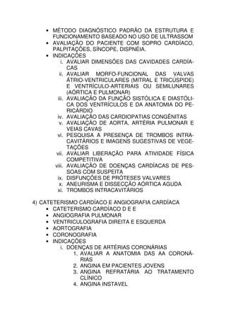 • MÉTODO DIAGNÓSTICO PADRÃO DA ESTRUTURA E
      FUNCIONAMENTO BASEADO NO USO DE ULTRASSOM
    • AVALIAÇÃO DO PACIENTE COM SOPRO CARDÍACO,
      PALPITAÇÕES, SÍNCOPE, DISPNÉIA.
    • INDICAÇÕES
           i. AVALIAR DIMENSÕES DAS CAVIDADES CARDÍA-
              CAS
          ii. AVALIAR MORFO-FUNCIONAL DAS VALVAS
              ÁTRIO-VENTRICULARES (MITRAL E TRICÚSPIDE)
              E VENTRÍCULO-ARTERIAIS OU SEMILUNARES
              (AÓRTICA E PULMONAR)
         iii. AVALIAÇÃO DA FUNÇÃO SISTÓLICA E DIASTÓLI-
              CA DOS VENTRÍCULOS E DA ANATOMIA DO PE-
              RICÁRDIO
        iv. AVALIAÇÃO DAS CARDIOPATIAS CONGÊNITAS
          v. AVALIAÇÃO DE AORTA, ARTÉRIA PULMONAR E
              VEIAS CAVAS
        vi. PESQUISA A PRESENÇA DE TROMBOS INTRA-
              CAVITÁRIOS E IMAGENS SUGESTIVAS DE VEGE-
              TAÇÕES
        vii. AVALIAR LIBERAÇÃO PARA ATIVIDADE FÍSICA
              COMPETITIVA
       viii. AVALIAÇÃO DE DOENÇAS CARDÍACAS DE PES-
              SOAS COM SUSPEITA
        ix. DISFUNÇÕES DE PRÓTESES VALVARES
          x. ANEURISMA E DISSECÇÃO AÓRTICA AGUDA
        xi. TROMBOS INTRACAVITÁRIOS

4) CATETERISMO CARDÍACO E ANGIOGRAFIA CARDÍACA
     • CATETERISMO CARDÍACO D E E
     • ANGIOGRAFIA PULMONAR
     • VENTRICULOGRAFIA DIREITA E ESQUERDA
     • AORTOGRAFIA
     • CORONOGRAFIA
     • INDICAÇÕES
          i. DOENÇAS DE ARTÉRIAS CORONÁRIAS
               1. AVALIAR A ANATOMIA DAS AA CORONÁ-
                  RIAS
               2. ANGINA EM PACIENTES JOVENS
               3. ANGINA REFRATÁRIA AO TRATAMENTO
                  CLÍNICO
               4. ANGINA INSTAVEL
 
