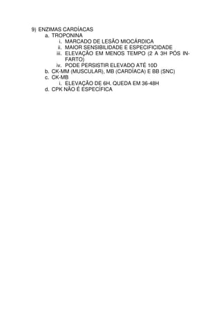 9) ENZIMAS CARDÍACAS
     a. TROPONINA
            i. MARCADO DE LESÃO MIOCÁRDICA
           ii. MAIOR SENSIBILIDADE E ESPECIFICIDADE
          iii. ELEVAÇÃO EM MENOS TEMPO (2 A 3H PÓS IN-
               FARTO)
         iv. PODE PERSISTIR ELEVADO ATÉ 10D
     b. CK-MM (MUSCULAR), MB (CARDÍACA) E BB (SNC)
     c. CK-MB
            i. ELEVAÇÃO DE 6H. QUEDA EM 36-48H
     d. CPK NÃO É ESPECÍFICA
 