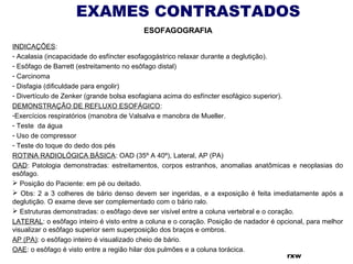 EXAMES CONTRASTADOS
ESOFAGOGRAFIA
INDICAÇÕES:
- Acalasia (incapacidade do esfíncter esofagogástrico relaxar durante a deglutição).
- Esôfago de Barrett (estreitamento no esôfago distal)
- Carcinoma
- Disfagia (dificuldade para engolir)
- Divertículo de Zenker (grande bolsa esofagiana acima do esfíncter esofágico superior).
DEMONSTRAÇÃO DE REFLUXO ESOFÁGICO:
-Exercícios respiratórios (manobra de Valsalva e manobra de Mueller.
- Teste da água
- Uso de compressor
- Teste do toque do dedo dos pés
ROTINA RADIOLÓGICA BÁSICA: OAD (35º A 40º), Lateral, AP (PA)
OAD: Patologia demonstradas: estreitamentos, corpos estranhos, anomalias anatômicas e neoplasias do
esôfago.
 Posição do Paciente: em pé ou deitado.
 Obs: 2 a 3 colheres de bário denso devem ser ingeridas, e a exposição é feita imediatamente após a
deglutição. O exame deve ser complementado com o bário ralo.
 Estruturas demonstradas: o esôfago deve ser visível entre a coluna vertebral e o coração.
LATERAL: o esôfago inteiro é visto entre a coluna e o coração. Posição de nadador é opcional, para melhor
visualizar o esôfago superior sem superposição dos braços e ombros.
AP (PA): o esôfago inteiro é visualizado cheio de bário.
OAE: o esôfago é visto entre a região hilar dos pulmões e a coluna torácica.
rxw
 