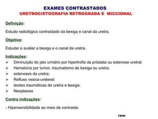 EXAMES CONTRASTADOS
URETROCISTOGRAFIA RETROGRADA E MICCIONAL
rxw
Definição:
Estudo radiológico contrastado da bexiga e canal da uretra.
Objetivo:
Estudar e avaliar a bexiga e o canal da uretra.
Indicações:
     Diminuição do jato urinário por hipertrofia da próstata ou estenose uretral;
     Hematúria por tumor, traumatismo de bexiga ou uretra.
     estenoses da uretra;
     Refluxo vesico-ureteral;
     lesões traumáticas da uretra e bexiga;
     Neoplasias
Contra indicações:
- Hipersensibilidade ao meio de contraste.
 