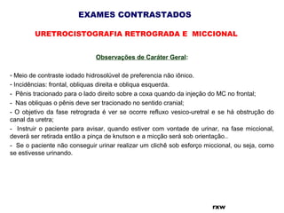 EXAMES CONTRASTADOS
URETROCISTOGRAFIA RETROGRADA E MICCIONAL
rxw
Observações de Caráter Geral:
- Meio de contraste iodado hidrosolúvel de preferencia não iônico.
- Incidências: frontal, obliquas direita e obliqua esquerda.
- Pênis tracionado para o lado direito sobre a coxa quando da injeção do MC no frontal;
- Nas obliquas o pênis deve ser tracionado no sentido cranial;
- O objetivo da fase retrograda é ver se ocorre refluxo vesico-uretral e se há obstrução do
canal da uretra;
- Instruir o paciente para avisar, quando estiver com vontade de urinar, na fase miccional,
deverá ser retirada então a pinça de knutson e a micção será sob orientação..
- Se o paciente não conseguir urinar realizar um clichê sob esforço miccional, ou seja, como
se estivesse urinando.
 