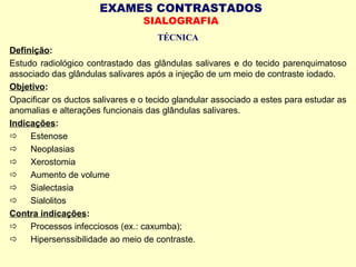 EXAMES CONTRASTADOS
SIALOGRAFIA
TÉCNICA
Definição:
Estudo radiológico contrastado das glândulas salivares e do tecido parenquimatoso
associado das glândulas salivares após a injeção de um meio de contraste iodado.
Objetivo:
Opacificar os ductos salivares e o tecido glandular associado a estes para estudar as
anomalias e alterações funcionais das glândulas salivares.
Indicações:
  Estenose
  Neoplasias
  Xerostomia
  Aumento de volume
  Sialectasia
  Sialolitos
Contra indicações:
  Processos infecciosos (ex.: caxumba);
  Hipersenssibilidade ao meio de contraste.
 