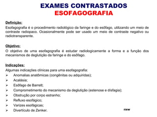 EXAMES CONTRASTADOS
ESOFAGOGRAFIA
Definição:
Esofagografia é o procedimento radiológico da faringe e do esôfago, utilizando um meio de
contraste radiopaco. Ocasionalmente pode ser usado um meio de contraste negativo ou
radiotransparente.
 
Objetivo:
O objetivo de uma esofagografia é estudar radiologicamente a forma e a função dos
mecanismos de deglutição da faringe e do esôfago.
 
Indicações:
Algumas indicações clínicas para uma esofagografia:
      Anomalias anatômicas (congênitas ou adquiridas);
      Acalásia;
      Esôfago de Barrett;
      Comprometimento do mecanismo da deglutição (estenose e dísfagia);
      Obstrução por corpo estranho;
      Refluxo esofágico;
      Varizes esofágicas;
      Divertículo de Zenker. rxw
 