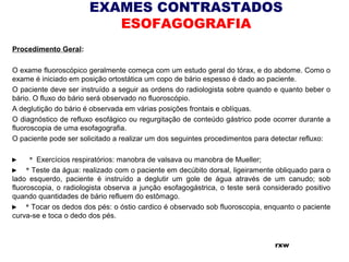 EXAMES CONTRASTADOS
ESOFAGOGRAFIA
Procedimento Geral:
O exame fluoroscópico geralmente começa com um estudo geral do tórax, e do abdome. Como o
exame é iniciado em posição ortostática um copo de bário espesso é dado ao paciente.
O paciente deve ser instruído a seguir as ordens do radiologista sobre quando e quanto beber o
bário. O fluxo do bário será observado no fluoroscópio.
A deglutição do bário é observada em várias posições frontais e oblíquas.
O diagnóstico de refluxo esofágico ou regurgitação de conteúdo gástrico pode ocorrer durante a
fluoroscopia de uma esofagografia.
O paciente pode ser solicitado a realizar um dos seguintes procedimentos para detectar refluxo:
►       *  Exercícios respiratórios: manobra de valsava ou manobra de Mueller;
►     * Teste da água: realizado com o paciente em decúbito dorsal, ligeiramente obliquado para o
lado esquerdo, paciente é instruído a deglutir um gole de água através de um canudo; sob
fluoroscopia, o radiologista observa a junção esofagogástrica, o teste será considerado positivo
quando quantidades de bário refluem do estômago.
►     * Tocar os dedos dos pés: o óstio cardico é observado sob fluoroscopia, enquanto o paciente
curva-se e toca o dedo dos pés.
rxw
 