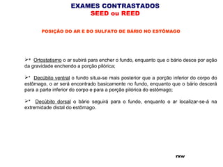 EXAMES CONTRASTADOS
SEED ou REED
POSIÇÃO DO AR E DO SULFATO DE BÁRIO NO ESTÔMAGO
*  Ortostatismo o ar subirá para encher o fundo, enquanto que o bário desce por ação
da gravidade enchendo a porção pilórica;
* Decúbito ventral o fundo situa-se mais posterior que a porção inferior do corpo do
estômago, o ar será encontrado basicamente no fundo, enquanto que o bário descerá
para a parte inferior do corpo e para a porção pilórica do estômago;
* Decúbito dorsal o bário seguirá para o fundo, enquanto o ar localizar-se-á na
extremidade distal do estômago.
rxw
 