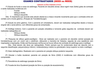 EXAMES CONTRASTADOS (SEED ou REED)
OBSERVAÇÕES IMPORTANTES 
1º) Estudo do fundo e corpo do estômago. Paciente em decúbito dorsal, deve ingerir mais 3(três) goles de contraste
e serão realizadas incidências em:
- Frontal;
- Oblíqua direita;
- Oblíqua esquerda.
Obs.: É importante que durante este estudo abaixe-se a mesa e levante novamente para que o contraste entre em
contato com o fundo gástrico. (Posição de Trendelemburger)
2º) Estudo do antro gástrico. Com o paciente em ortostatismo, devem ser realizadas radiografias desde a incisura
angular até o canal pilórico, com diferentes graus de compressão.
3º) Esôfago torácico. Com o paciente em posição ortostática e tomando goles seguidos de contraste devem ser
realizadas radiografias em:
- Oblíqua direita;
- Oblíqua esquerda.
4º) Pesquisa de refluxo gastro-esofágico . Deve ser realizada com o paciente em decúbito ventral (posição de
trendelemburg) com um coxim sob o abdômen, efetuando a manobra de Valsalva, seguida de uma seqüência com
inspirações e expirações. Então sob fluoroscopia verifica-se se houve refluxo de contraste do estômago para o esôfago.
Obs.: Este estudo não deve ser radiografado. Porém sempre que for evidenciado deve ser descrito com a
seguinte classificação: pequeno(terço inferior), moderado(terço médio) ou grande(até o terço superior ou todo o esôfago).
5º) Hiato diafragmático. Realizado com o paciente em posição oblíqua posterior esquerda.
6º) Estudar o bulbo duodenal, paciente em posição de Sims (OAD) 4 incidências com diferentes graus de
compressão.
7º) Panorâmica do estômago (posição de Sims).
8º) Focada de Arco Duodenal (posição de Sims ou posição de esvaziamento).
rxw
 