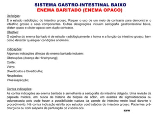 SISTEMA GASTRO-INTESTINAL BAIXO
ENEMA BARITADO (ENEMA OPACO)
Definição:
É o estudo radiológico do intestino grosso. Requer o uso de um meio de contraste para demonstrar o
intestino grosso e seus componentes. Outras designações incluem seriografia gastrointestinal baixa,
clister opaco e clister opaco com duplo contraste.
Objetivo:
O objetivo do enema baritado é de estudar radiológicamente a forma e a função do intestino grosso, bem
como detectar quaisquer condições anormais.
Indicações:
Algumas indicações clínicas do enema baritado incluem:
Obstruções (doença de Hirschprung);
Colite;
Volvo;
Divertículos e Diverticulite;
Neoplasias;
Intussuspecção;
Contra indicações:
As contra indicações ao enema baritado é semelhante a seriografia do intestino delgado. Uma revisão da
papeleta médica, em busca de história de biópsia de cólon, em exames de sigmoidoscopia ou
colonoscopia pois pode haver a possibilidade ruptura da parede do intestino neste local durante o
procedimento. Há contra indicação estrita aos estudos contrastados do intestino grosso. Pacientes pré-
cirúrgicos ou com suspeita de perfuração de víscera oca.
rxw
 