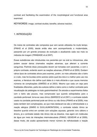 02

contrast and facilitating the examination of the morphological and functional area
examined.

KEYWORDS: image, contrast studies; benefits; adverse reaction.

1. INTRODUÇÃO

Os meios de contrastes são compostos que vem sendo utilizados há muito tempo,
(PINHO et al 2009), desde então eles vem acompanhando a modernidade,
passando por um grande processo de evolução e atualizando cada vez mais os
métodos de imagem (TRINDADE et al 2007).
Essas substâncias são introduzidas nos pacientes por via oral ou intravenosa, elas
podem causar danos chamados reações adversas, que alteram a corrente
sanguínea. Partindo disso precauções devem ser tomadas com pacientes, e com o
próprio contraste, evitando assim as reações adversas.,(PINHO et al 2009). Existem
vários tipos de contrastes ativos para exames, porém, os mais utilizados são o bário
e o iodo, mas há duvidas entre autores sobre qual dos dois é o melhor para uso nos
exames, a literatura não define qual deles é o mais eficiente e que causa menores
números de complicações (SIMÕES et al 2003). Mesmo que cada um seja para
finalidades diferentes, parte dos autores define o bário como o melhor contraste para
visualização de patologias no trato gastrointestinal. Os estudos e experimentos feitos
com o bário são poucos, mas comprovado que quando extrapolados para a
cavidade peritoneal, torna-se caso clinico (MARSICO et al 2001); o contraste iodado
usado na cavidade peritoneal pode ser iônico ou não iônico (PINHO et al 2009), mas
estes também tem complicações, as que mais destacam-se são a nefrotoxidade e a
reação alérgica (SIMÃO & GUILLAUMON72004), o contraste iodado iônico se
dissolve quando entra em contato com soluções aquosas, gerando íons cátions e
ânions, já o contraste iodado não iônico não se dissolve, mas agem em moléculas
de água por meio de interações intermoleculares (PINHO; GEWEHR et al 2009),
desse modo, ele acaba apresentando menor número de nefrotoxidade e reação

*Aluno (a) do Curso Superior de Tecnologia em Radiologia da Universidade Tiradentes.

 