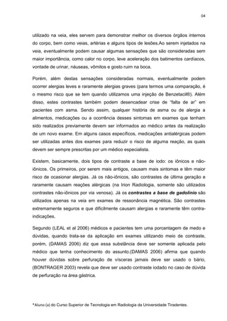 04

utilizado na veia, eles servem para demonstrar melhor os diversos órgãos internos
do corpo, bem como veias, artérias e alguns tipos de lesões.Ao serem injetados na
veia, eventualmente podem causar algumas sensações que são consideradas sem
maior importância, como calor no corpo, leve aceleração dos batimentos cardíacos,
vontade de urinar, náuseas, vômitos e gosto ruim na boca.
Porém, além destas sensações consideradas normais, eventualmente podem
ocorrer alergias leves e raramente alergias graves (para termos uma comparação, é
o mesmo risco que se tem quando utilizamos uma injeção de Benzetacil®). Além
disso, estes contrastes também podem desencadear crise de “falta de ar” em
pacientes com asma. Sendo assim, qualquer história de asma ou de alergia a
alimentos, medicações ou a ocorrência desses sintomas em exames que tenham
sido realizados previamente devem ser informados ao médico antes da realização
de um novo exame. Em alguns casos específicos, medicações antialérgicas podem
ser utilizadas antes dos exames para reduzir o risco de alguma reação, as quais
devem ser sempre prescritas por um médico especialista.
Existem, basicamente, dois tipos de contraste a base de iodo: os iônicos e nãoiônicos. Os primeiros, por serem mais antigos, causam mais sintomas e têm maior
risco de ocasionar alergias. Já os não-iônicos, são contrastes de última geração e
raramente causam reações alérgicas (na Irion Radiologia, somente são utilizados
contrastes não-iônicos por via venosa). Já os contrastes a base de gadolínio são
utilizados apenas na veia em exames de ressonância magnética. São contrastes
extremamente seguros e que dificilmente causam alergias e raramente têm contraindicações.
Segundo (LEAL et al 2006) médicos e pacientes tem uma porcentagem de medo e
dúvidas, quando trata-se da aplicação em exames utilizando meio de contraste,
porém, (DAMAS 2006) diz que essa substância deve ser somente aplicada pelo
médico que tenha conhecimento do assunto.(DAMAS 2006) afirma que quando
houver dúvidas sobre perfuração de vísceras jamais deve ser usado o bário,
(BONTRAGER 2003) revela que deve ser usado contraste iodado no caso de dúvida
de perfuração na área gástrica.

*Aluno (a) do Curso Superior de Tecnologia em Radiologia da Universidade Tiradentes.

 