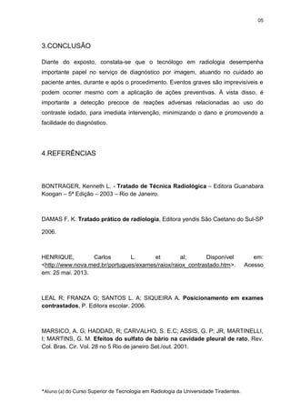 05

3.CONCLUSÃO
Diante do exposto, constata-se que o tecnólogo em radiologia desempenha
importante papel no serviço de diagnóstico por imagem, atuando no cuidado ao
paciente antes, durante e após o procedimento. Eventos graves são imprevisíveis e
podem ocorrer mesmo com a aplicação de ações preventivas. À vista disso, é
importante a detecção precoce de reações adversas relacionadas ao uso do
contraste iodado, para imediata intervenção, minimizando o dano e promovendo a
facilidade do diagnóstico.

4.REFERÊNCIAS

BONTRAGER, Kenneth L. - Tratado de Técnica Radiológica – Editora Guanabara
Koogan – 5ª Edição – 2003 – Rio de Janeiro.

DAMAS F. K. Tratado prático de radiologia, Editora yendis São Caetano do Sul-SP
2006.

HENRIQUE,
Carlos
L.
et
al;
Disponível
<http://www.nova.med.br/portugues/exames/raiox/raiox_contrastado.htm>.
em: 25 mai. 2013.

em:
Acesso

LEAL R; FRANZA G; SANTOS L. A; SIQUEIRA A. Posicionamento em exames
contrastados, P. Editora escolar. 2006.

MARSICO, A. G; HADDAD, R; CARVALHO, S. E.C; ASSIS, G. P; JR, MARTINELLI,
I; MARTINS, G. M. Efeitos do sulfato de bário na cavidade pleural de rato, Rev.
Col. Bras. Cir. Vol. 28 no 5 Rio de janeiro Set./out. 2001.

*Aluno (a) do Curso Superior de Tecnologia em Radiologia da Universidade Tiradentes.

 