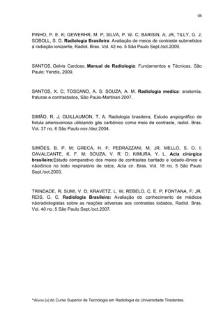 06

PINHO, P. E. K; GEWERHR, M. P; SILVA, P. W. C; BARISIN, A; JR, TILLY, G. J;
SOBOLL, S. D. Radiologia Brasileira: Avaliação de meios de contraste submetidos
à radiação ionizante, Radiol. Bras. Vol. 42 no. 5 São Paulo Sept./oct.2009.

SANTOS, Gelvis Cardoso. Manual de Radiologia: Fundamentos e Técnicas. São
Paulo: Yendis, 2009.

SANTOS, X. C; TOSCANO, A. S; SOUZA, A. M. Radiologia medica: anatomia,
fraturas e contrastados, São Paulo-Martinari 2007.

SIMÃO, R. J; GUILLAUMON, T. A. Radiologia brasileira, Estudo angiográfico de
fistula arteriovenosa utilizando gás carbônico como meio de contraste, radiol. Bras.
Vol. 37 no. 6 São Paulo nov./dez.2004.

SIMÕES, B. P. M; GRECA, H. F; PEDRAZZANI, M; JR. MELLO, S. O. I;
CAVALCANTE, K. F. M; SOUZA, V. R. D; KIMURA, Y. L. Acta cirúrgica
brasileira:Estudo comparativo dos meios de contrastes baritado e iodado-iônico e
nãoiônico no trato respiratório de ratos, Acta cir. Bras. Vol. 18 no. 5 São Paulo
Sept./oct.2003.

TRINDADE, R; SUMI, V. D; KRAVETZ, L. W; REBELO, C. E. P; FONTANA, F; JR.
REIS, G. C. Radiologia Brasileira: Avaliação do conhecimento de médicos
nãoradiologistas sobre as reações adversas aos contrastes iodados, Radiol. Bras.
Vol. 40 no. 5 São Paulo Sept./oct.2007.

*Aluno (a) do Curso Superior de Tecnologia em Radiologia da Universidade Tiradentes.

 