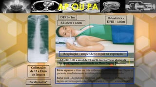 AP OU PA
DFRI – 1m
RI: 35cm x 43cm
Ortostática -
DFRI – 1,80m
Respiração – suspender e expor na expiração.
Colimação:
de 12 a 15cm
de largura
AP - RC ┴ RI a nível de T5 ou T6 (de 5 a 7,5cm abaixo da
incisura jugular) centralizado no Plano Sagital Mediano.
PA alternativa*
Bário espesso – duas ou três colheres de bário ingeridas. Expor o
paciente imediatamente ao último bolo de bário deglutido.
Bário ralo –deglutição contínua pelo canudo e exposição feita
depois de três a quatro deglutições sem suspender a respiração.
 