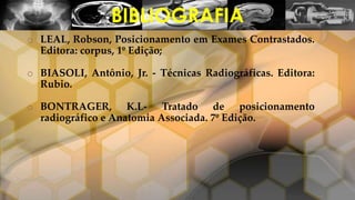 o LEAL, Robson, Posicionamento em Exames Contrastados.
Editora: corpus, 1º Edição;
o BIASOLI, Antônio, Jr. - Técnicas Radiográficas. Editora:
Rubio.
o BONTRAGER, K.L- Tratado de posicionamento
radiográfico e Anatomia Associada. 7º Edição.
BIBLIOGRAFIA
 