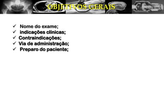 OBJETIVOS GERAIS
 Nome do exame;
 indicações clínicas;
 Contraindicações;
 Via de administração;
 Preparo do paciente;
 