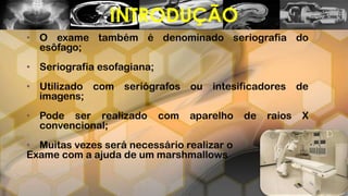 • O exame também é denominado seriografia do
esôfago;
• Seriografia esofagiana;
• Utilizado com seriógrafos ou intesificadores de
imagens;
• Pode ser realizado com aparelho de raios X
convencional;
• Muitas vezes será necessário realizar o
Exame com a ajuda de um marshmallows
INTRODUÇÃO
 