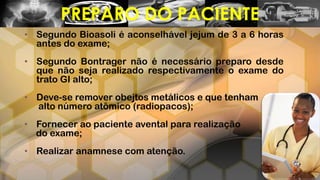 • Segundo Bioasoli é aconselhável jejum de 3 a 6 horas
antes do exame;
• Segundo Bontrager não é necessário preparo desde
que não seja realizado respectivamente o exame do
trato GI alto;
• Deve-se remover obejtos metálicos e que tenham
alto número atômico (radiopacos);
• Fornecer ao paciente avental para realização
do exame;
• Realizar anamnese com atenção.
PREPARO DO PACIENTE
 