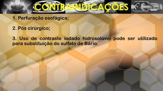 1. Perfuração esofágica;
2. Pós cirúrgico;
3. Uso de contraste iodado hidrosolúvel pode ser utilizado
para substituição do sulfato de Bário.
CONTRAINDICAÇÕES
 