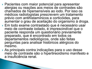  Pacientes com maior potencial para apresentar
alergias ou reações aos meios de contrastes são
chamados de hipersensíveis ao iodo. Por isso os
médicos radiologistas prescrevem um tratamento
prévio com antihistamínicos e corticóides, para
aumentar o grau de aceitação do organismo à droga.
 Em todo exame contrastado que é necessário usar
meio de contraste iodado, é imprescindível que o
paciente responda um questionário previamente
preparado, que é encontrado em todos os
departamentos radiológicos, onde são feitas
perguntas para analisar históricos alérgicos do
mesmo.
 As principais contra indicações para o uso desse
meio de contraste são o hipertireoidismo manifesto e
a insuficiência renal.
 