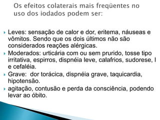  Leves: sensação de calor e dor, eritema, náuseas e
vômitos. Sendo que os dois últimos não são
considerados reações alérgicas.
 Moderados: urticária com ou sem prurido, tosse tipo
irritativa, espirros, dispnéia leve, calafrios, sudorese, l
e cefaléia.
 Grave: dor torácica, dispnéia grave, taquicardia,
hipotensão.
 agitação, contusão e perda da consciência, podendo
levar ao óbito.
 