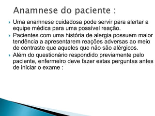  Uma anamnese cuidadosa pode servir para alertar a
equipe médica para uma possível reação.
 Pacientes com uma história de alergia possuem maior
tendência a apresentarem reações adversas ao meio
de contraste que aqueles que não são alérgicos.
 Além do questionário respondido previamente pelo
paciente, enfermeiro deve fazer estas perguntas antes
de iniciar o exame :
 