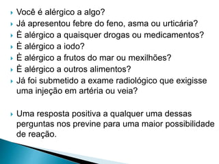  Você é alérgico a algo?
 Já apresentou febre do feno, asma ou urticária?
 È alérgico a quaisquer drogas ou medicamentos?
 È alérgico a iodo?
 È alérgico a frutos do mar ou mexilhões?
 È alérgico a outros alimentos?
 Já foi submetido a exame radiológico que exigisse
uma injeção em artéria ou veia?
 Uma resposta positiva a qualquer uma dessas
perguntas nos previne para uma maior possibilidade
de reação.
 