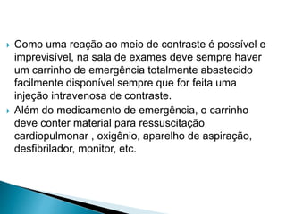  Como uma reação ao meio de contraste é possível e
imprevisível, na sala de exames deve sempre haver
um carrinho de emergência totalmente abastecido
facilmente disponível sempre que for feita uma
injeção intravenosa de contraste.
 Além do medicamento de emergência, o carrinho
deve conter material para ressuscitação
cardiopulmonar , oxigênio, aparelho de aspiração,
desfibrilador, monitor, etc.
 