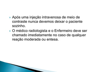  Após uma injeção intravenosa de meio de
contraste nunca devemos deixar o paciente
sozinho.
 O médico radiologista e o Enfermeiro deve ser
chamado imediatamente no caso de qualquer
reação moderada ou entesa.
 
