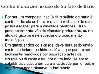  Por ser um composto insolúvel, o sulfato de bário é
contra indicado se houver qualquer chance de que
possa escapar para a cavidade peritoneal. Isso
pode ocorrer através de vísceras perfuradas, ou no
ato cirúrgico se este suceder o procedimento
radiológico.
 Em qualquer dos dois casos, deve ser usado então
contraste iodado ou hidrossolúvel, que podem ser
facilmente removidos por aspiração antes da
cirurgia ou durante esta; por outro lado, se essas
substâncias passarem para a cavidade peritoneal, o
organismo pode absorve-la facilmente.
 