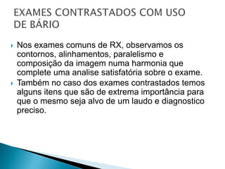  Nos exames comuns de RX, observamos os
contornos, alinhamentos, paralelismo e
composição da imagem numa harmonia que
complete uma analise satisfatória sobre o exame.
 Também no caso dos exames contrastados temos
alguns itens que são de extrema importância para
que o mesmo seja alvo de um laudo e diagnostico
preciso.
 