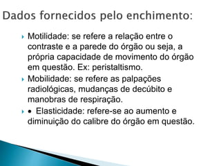  Motilidade: se refere a relação entre o
contraste e a parede do órgão ou seja, a
própria capacidade de movimento do órgão
em questão. Ex: peristaltismo.
 Mobilidade: se refere as palpações
radiológicas, mudanças de decúbito e
manobras de respiração.
 Elasticidade: refere-se ao aumento e
diminuição do calibre do órgão em questão.
 
