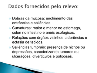  Dobras da mucosa: enchimento das
entrâncias e saliências.
 Curvaturas: maior e menor no estomago,
colon no intestino e anéis esofágicos.
 Relações com órgãos visinhos: aderências e
ectasia de tecidos.
 Saliências tumorais: presença de nichos ou
depressões, caracterizando tumores ou
ulcerações, divertículos e poliposes.
 