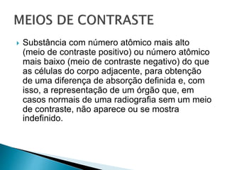  Substância com número atômico mais alto
(meio de contraste positivo) ou número atômico
mais baixo (meio de contraste negativo) do que
as células do corpo adjacente, para obtenção
de uma diferença de absorção definida e, com
isso, a representação de um órgão que, em
casos normais de uma radiografia sem um meio
de contraste, não aparece ou se mostra
indefinido.
 