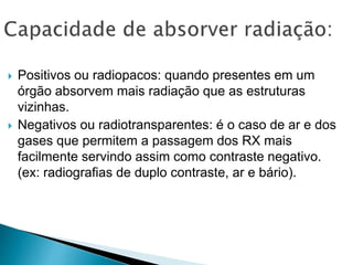  Positivos ou radiopacos: quando presentes em um
órgão absorvem mais radiação que as estruturas
vizinhas.
 Negativos ou radiotransparentes: é o caso de ar e dos
gases que permitem a passagem dos RX mais
facilmente servindo assim como contraste negativo.
(ex: radiografias de duplo contraste, ar e bário).
 