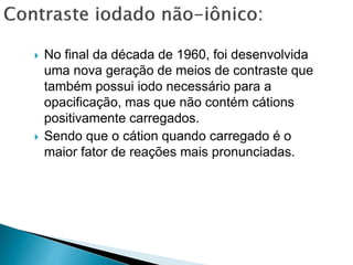  No final da década de 1960, foi desenvolvida
uma nova geração de meios de contraste que
também possui iodo necessário para a
opacificação, mas que não contém cátions
positivamente carregados.
 Sendo que o cátion quando carregado é o
maior fator de reações mais pronunciadas.
 