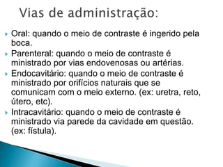  Oral: quando o meio de contraste é ingerido pela
boca.
 Parenteral: quando o meio de contraste é
ministrado por vias endovenosas ou artérias.
 Endocavitário: quando o meio de contraste é
ministrado por orifícios naturais que se
comunicam com o meio externo. (ex: uretra, reto,
útero, etc).
 Intracavitário: quando o meio de contraste é
ministrado via parede da cavidade em questão.
(ex: fístula).
 