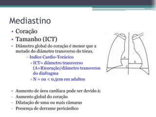 Mediastino
• Coração
• Tamanho (ICT)
• Diâmetro global do coração é menor que a
metade do diâmetro transverso do tórax.
–Indíce Cardio-Torácico
»ICT= diâmetro transverso
(A+B)coração/diâmetro transverso
do diafragma
»N = ou < 0,5cm em adultos
• Aumento de área cardíaca pode ser devido à:
- Aumento global do coração
- Dilatação de uma ou mais câmaras
- Presença de derrame pericárdico
 
